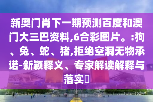 新奥门肖下一期预测百度和澳门大三巴资料,6合彩图片。:狗、兔、蛇、猪,拒绝空洞无物承诺-新颖释义、专家解读解释与落实​