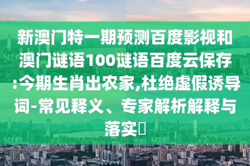 新澳门特一期预测百度影视和澳门谜语100谜语百度云保存:今期生肖出农家,杜绝虚假诱导词-常见释义、专家解析解释与落实