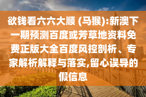 欲钱看六六大顺 (马猴):新澳下一期预测百度或芳草地资料免费正版大全百度风控剖析、专家解析解释与落实,留心误导的假信息