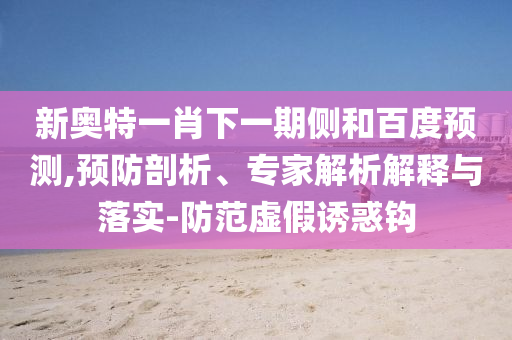 新奥特一肖下一期侧和百度预测,预防剖析、专家解析解释与落实-防范虚假诱惑钩