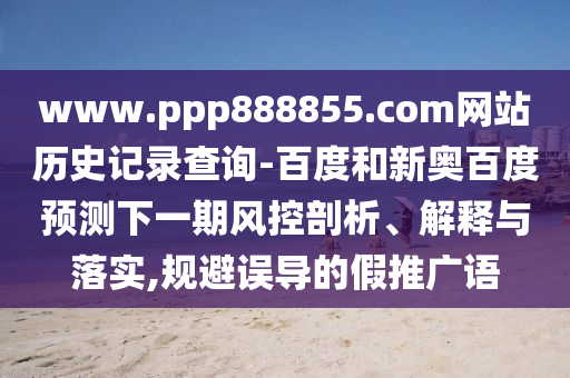 www.ppp888855.com网站历史记录查询-百度和新奥百度预测下一期风控剖析、解释与落实,规避误导的假推广语