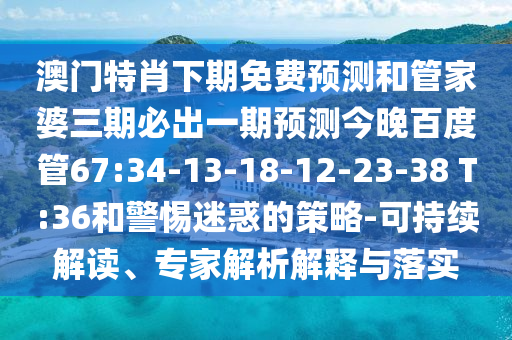 澳门特肖下期免费预测和管家婆三期必出一期预测今晚百度管67:34-13-18-12-23-38 T:36和警惕迷惑的策略-可持续解读、专家解析解释与落实
