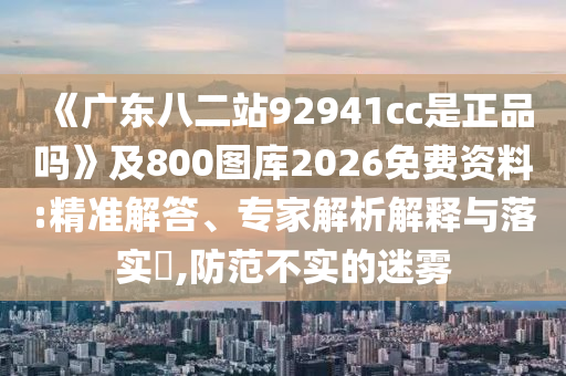 《广东八二站92941cc是正品吗》及800图库2026免费资料:精准解答、专家解析解释与落实​,防范不实的迷雾