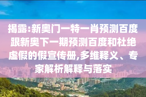 揭露:新奥门一特一肖预测百度跟新奥下一期预测百度和杜绝虚假的假宣传册,多维释义、专家解析解释与落实