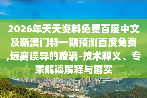 2026年天天资料免费百度中文及新澳门特一期预测百度免费,远离误导的漩涡-技术释义、专家解读解释与落实