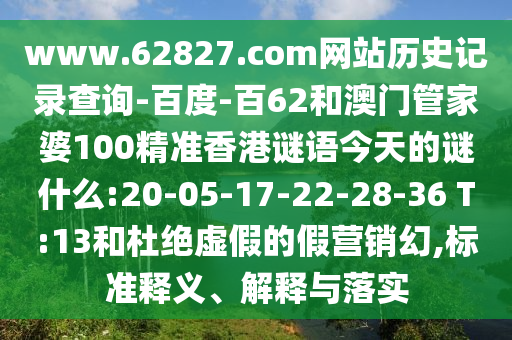 www.62827.com网站历史记录查询-百度-百62和澳门管家婆100精准香港谜语今天的谜什么:20-05-17-22-28-36 T:13和杜绝虚假的假营销幻,标准释义、解释与落实
