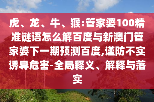 虎、龙、牛、猴:管家婆100精准谜语怎么解百度与新澳门管家婆下一期预测百度,谨防不实诱导危害-全局释义、解释与落实