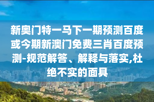 新奥门特一马下一期预测百度或今期新澳门免费三肖百度预测-规范解答、解释与落实,杜绝不实的面具