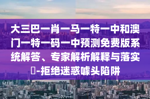 大三巴一肖一马一特一中和澳门一特一码一中预测免费版系统解答、专家解析解释与落实​-拒绝迷惑噱头陷阱