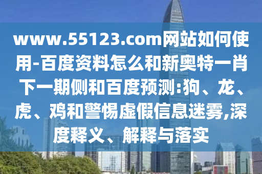 www.55123.com网站如何使用-百度资料怎么和新奥特一肖下一期侧和百度预测:狗、龙、虎、鸡和警惕虚假信息迷雾,深度释义、解释与落实