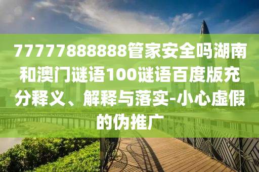77777888888管家安全吗湖南和澳门谜语100谜语百度版充分释义、解释与落实-小心虚假的伪推广