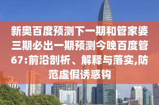 新奥百度预测下一期和管家婆三期必出一期预测今晚百度管67:前沿剖析、解释与落实,防范虚假诱惑钩
