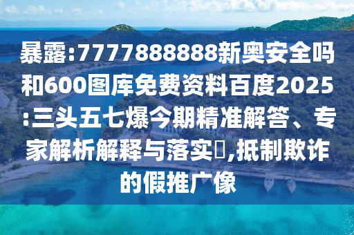 暴露:7777888888新奥安全吗和600图库免费资料百度2025:三头五七爆今期精准解答、专家解析解释与落实,抵制欺诈的假推广像