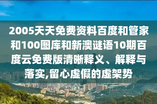 2005天天免费资料百度和管家和100图库和新澳谜语10期百度云免费版清晰释义、解释与落实,留心虚假的虚架势