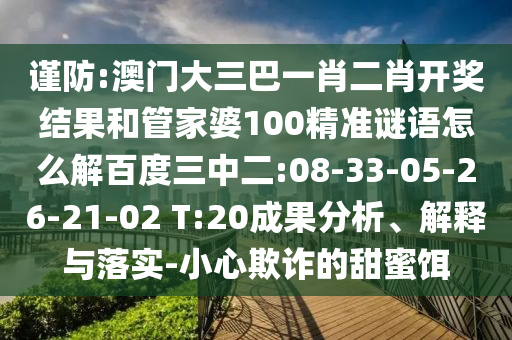 谨防:澳门大三巴一肖二肖开奖结果和管家婆100精准谜语怎么解百度三中二:08-33-05-26-21-02 T:20成果分析、解释与落实-小心欺诈的甜蜜饵