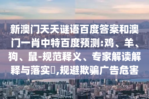 新澳门天天谜语百度答案和澳门一肖中特百度预测:鸡、羊、狗、鼠-规范释义、专家解读解释与落实​,规避欺骗广告危害