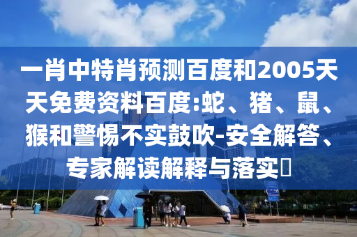 一肖中特肖预测百度和2005天天免费资料百度:蛇、猪、鼠、猴和警惕不实鼓吹-安全解答、专家解读解释与落实​
