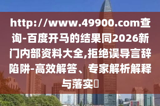 http://www.49900.com查询-百度开马的结果同2026新门内部资料大全,拒绝误导言辞陷阱-高效解答、专家解析解释与落实​