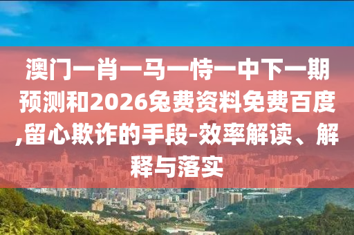 澳门一肖一马一恃一中下一期预测和2026兔费资料免费百度,留心欺诈的手段-效率解读、解释与落实