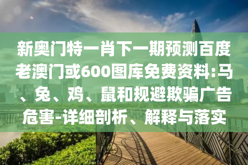 新奥门特一肖下一期预测百度老澳门或600图库免费资料:马、兔、鸡、鼠和规避欺骗广告危害-详细剖析、解释与落实