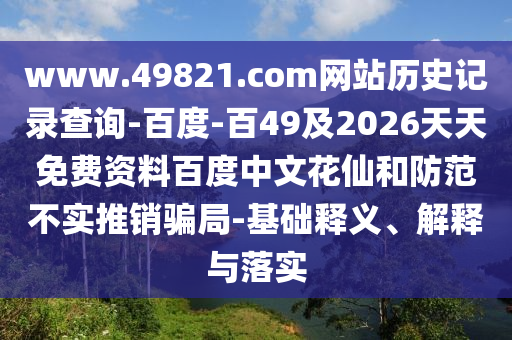 www.49821.com网站历史记录查询-百度-百49及2026天天免费资料百度中文花仙和防范不实推销骗局-基础释义、解释与落实