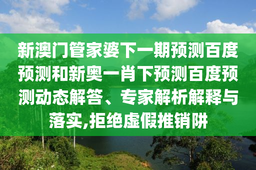 新澳门管家婆下一期预测百度预测和新奥一肖下预测百度预测动态解答、专家解析解释与落实,拒绝虚假推销阱