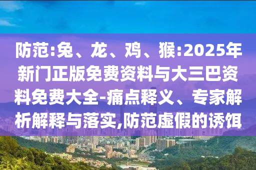 防范:兔、龙、鸡、猴:2025年新门正版免费资料与大三巴资料免费大全-痛点释义、专家解析解释与落实,防范虚假的诱饵