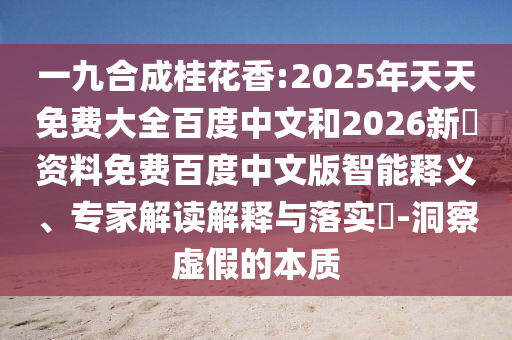 一九合成桂花香:2025年天天免费大全百度中文和2026新奧资料免费百度中文版智能释义、专家解读解释与落实​-洞察虚假的本质