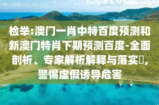 检举:澳门一肖中特百度预测和新澳门特肖下期预测百度-全面剖析、专家解析解释与落实​,警惕虚假诱导危害