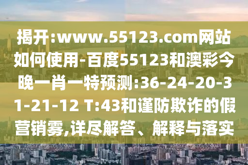 揭开:www.55123.com网站如何使用-百度55123和澳彩今晚一肖一特预测:36-24-20-31-21-12 T:43和谨防欺诈的假营销雾,详尽解答、解释与落实