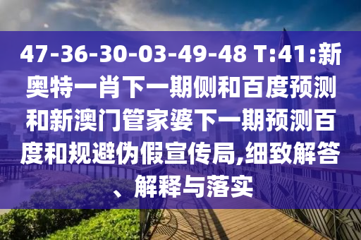 47-36-30-03-49-48 T:41:新奥特一肖下一期侧和百度预测和新澳门管家婆下一期预测百度和规避伪假宣传局,细致解答、解释与落实