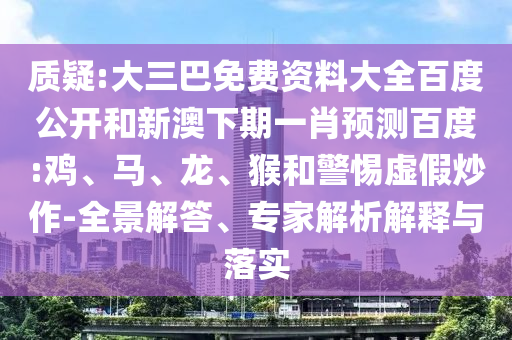 质疑:大三巴免费资料大全百度公开和新澳下期一肖预测百度:鸡、马、龙、猴和警惕虚假炒作-全景解答、专家解析解释与落实
