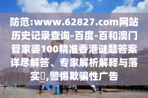 防范:www.62827.com网站历史记录查询-百度-百和澳门管家婆100精准香港谜题答案详尽解答、专家解析解释与落实​,警惕欺骗性广告