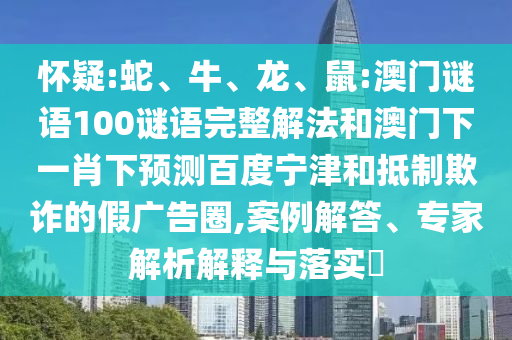 怀疑:蛇、牛、龙、鼠:澳门谜语100谜语完整解法和澳门下一肖下预测百度宁津和抵制欺诈的假广告圈,案例解答、专家解析解释与落实​