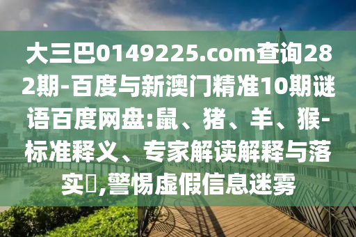 大三巴0149225.com查询282期-百度与新澳门精准10期谜语百度网盘:鼠、猪、羊、猴-标准释义、专家解读解释与落实​,警惕虚假信息迷雾