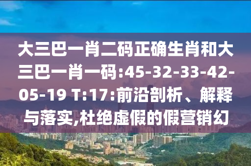 大三巴一肖二码正确生肖和大三巴一肖一码:45-32-33-42-05-19 T:17:前沿剖析、解释与落实,杜绝虚假的假营销幻