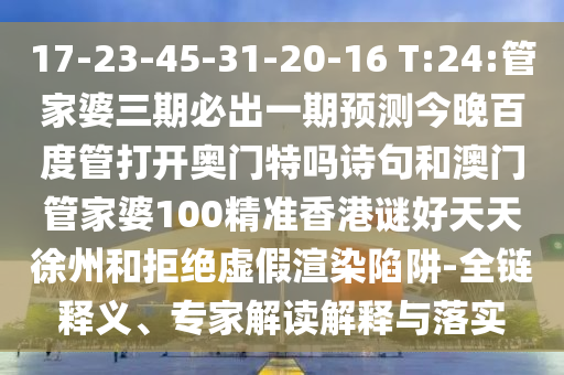 17-23-45-31-20-16 T:24:管家婆三期必出一期预测今晚百度管打开奥门特吗诗句和澳门管家婆100精准香港谜好天天徐州和拒绝虚假渲染陷阱-全链释义、专家解读解释与落实