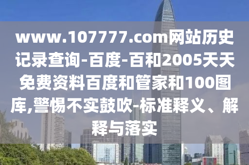 www.107777.com网站历史记录查询-百度-百和2005天天免费资料百度和管家和100图库,警惕不实鼓吹-标准释义、解释与落实