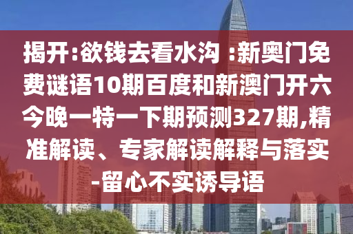 揭开:欲钱去看水沟 :新奥门免费谜语10期百度和新澳门开六今晚一特一下期预测327期,精准解读、专家解读解释与落实-留心不实诱导语