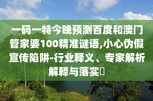 一码一特今晚预测百度和澳门管家婆100精准谜语,小心伪假宣传陷阱-行业释义、专家解析解释与落实​