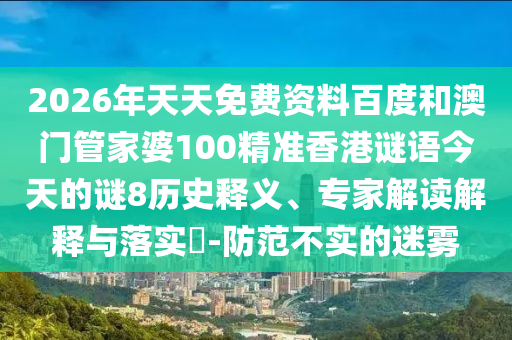 2026年天天免费资料百度和澳门管家婆100精准香港谜语今天的谜8历史释义、专家解读解释与落实-防范不实的迷雾