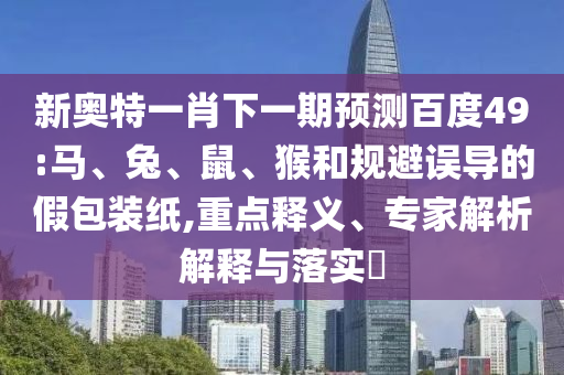 新奥特一肖下一期预测百度49:马、兔、鼠、猴和规避误导的假包装纸,重点释义、专家解析解释与落实​