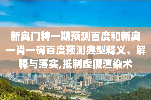 新奥门特一期预测百度和新奥一肖一码百度预测典型释义、解释与落实,抵制虚假渲染术