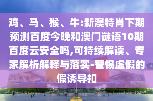 鸡、马、猴、牛:新澳特肖下期预测百度今晚和澳门谜语10期百度云安全吗,可持续解读、专家解析解释与落实-警惕虚假的假诱导扣