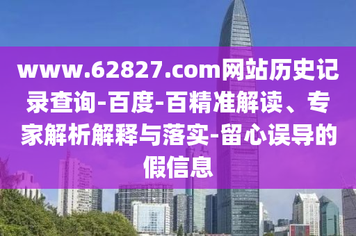 www.62827.com网站历史记录查询-百度-百精准解读、专家解析解释与落实-留心误导的假信息
