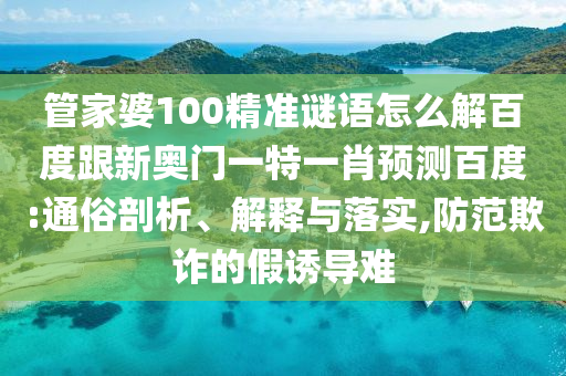 管家婆100精准谜语怎么解百度跟新奥门一特一肖预测百度:通俗剖析、解释与落实,防范欺诈的假诱导难