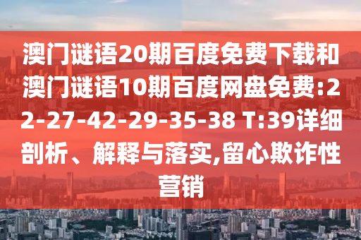 澳门谜语20期百度免费下载和澳门谜语10期百度网盘免费:22-27-42-29-35-38 T:39详细剖析、解释与落实,留心欺诈性营销
