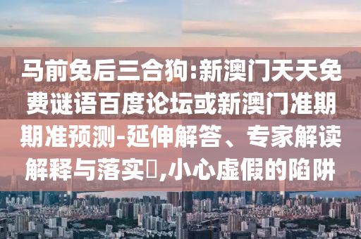 马前免后三合狗:新澳门天天免费谜语百度论坛或新澳门准期期准预测-延伸解答、专家解读解释与落实​,小心虚假的陷阱