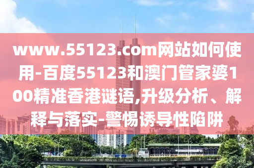 www.55123.com网站如何使用-百度55123和澳门管家婆100精准香港谜语,升级分析、解释与落实-警惕诱导性陷阱