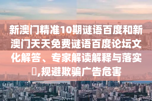 新澳门精准10期谜语百度和新澳门天天免费谜语百度论坛文化解答、专家解读解释与落实,规避欺骗广告危害